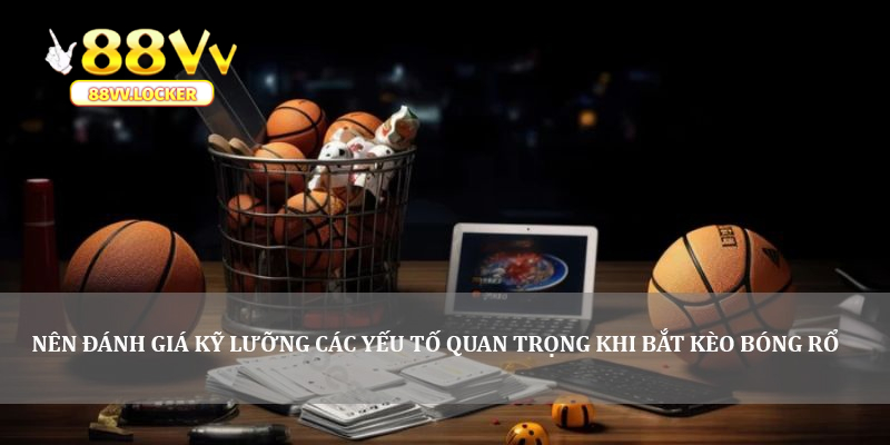 Nên đánh giá kỹ lưỡng các yếu tố quan trọng khi bắt kèo bóng rổ